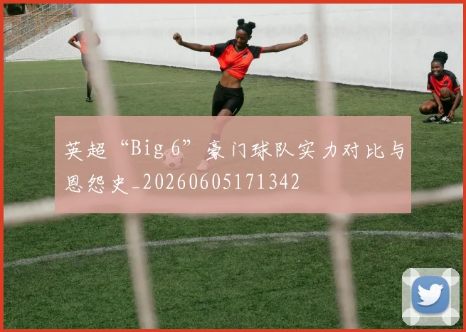英超“Big 6”豪门球队实力对比与恩怨史_20260605171342