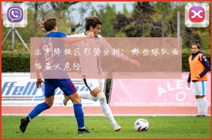 法甲降级区形势分析:哪些球队面临最大危险