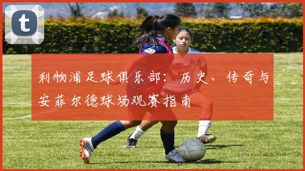 利物浦足球俱乐部：历史、传奇与安菲尔德球场观赛指南