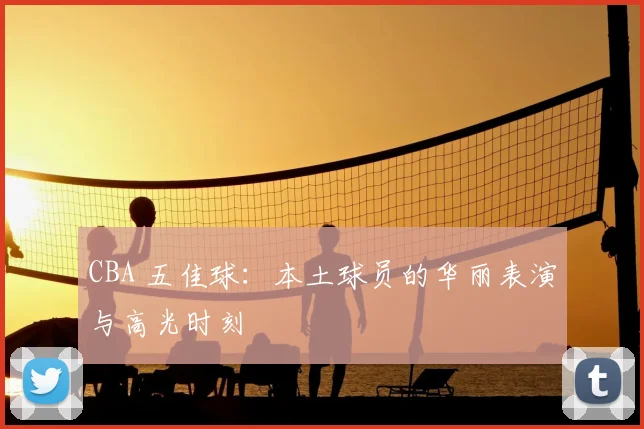 CBA 五佳球:本土球员的华丽表演与高光时刻
