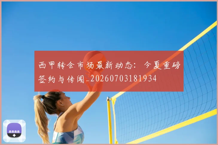 西甲转会市场最新动态:今夏重磅签约与传闻_20260703181934