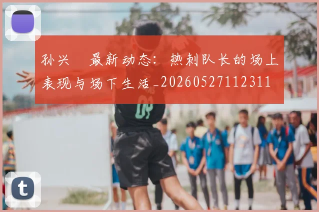 孙兴慜最新动态：热刺队长的场上表现与场下生活_20260527112311