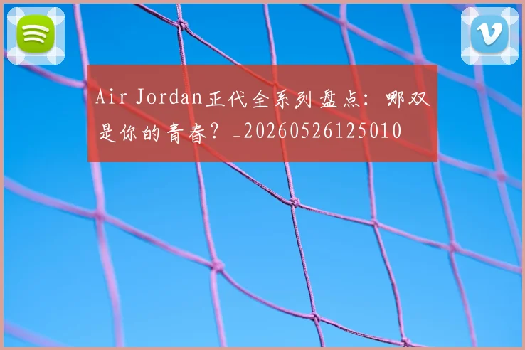 Air Jordan正代全系列盘点:哪双是你的青春?_20260526125010