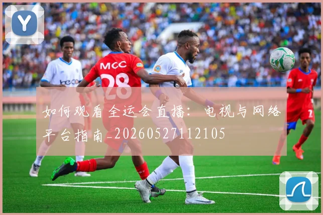 如何观看全运会直播:电视与网络平台指南_20260527112105