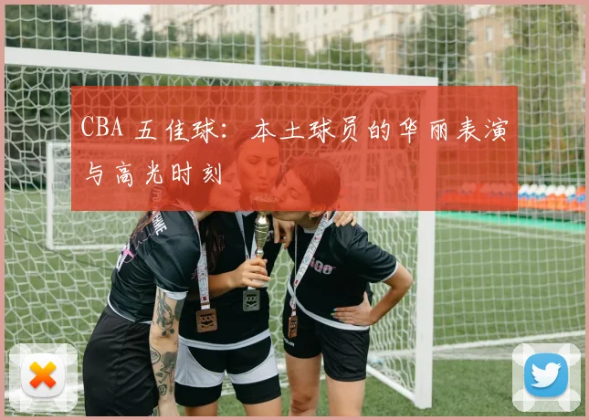 CBA 五佳球:本土球员的华丽表演与高光时刻