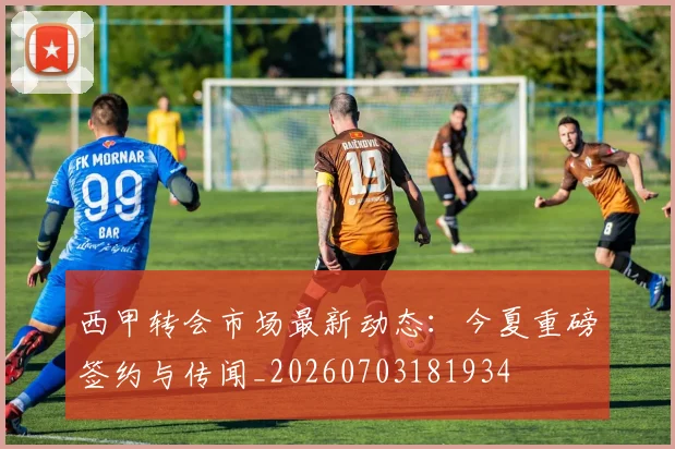 西甲转会市场最新动态：今夏重磅签约与传闻_20260703181934