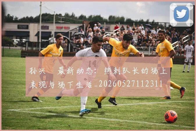孙兴慜最新动态:热刺队长的场上表现与场下生活_20260527112311